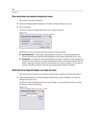 160
Capítulo 11
Para seleccionar una muestra aleatoria de casos
Para obtener una muestra aleatoria:
E Seleccione Muestra aleatoria de casos en el cuadro de diálogo Seleccionar casos.
E Pulse en Muestra.
Se abrirá el cuadro de diálogo Seleccionar casos: Muestra aleatoria.
Figura 11-8
Cuadro de diálogo Seleccionar casos: Muestra aleatoria
Puede elegir una de las siguientes alternativas para el tamaño muestral:
Aproximadamente. Un porcentaje especiﬁcado por el usuario. Esta opción generará una
muestra aleatoria que contendrá aproximadamente el porcentaje especiﬁcado de los casos.
Exactamente. Un número de casos especiﬁcado por el usuario. También se debe especiﬁcar el
número de casos a partir de los cuales se generará la muestra. Este segundo número debe ser
menor o igual que el número total de casos presentes en el archivo de datos. Si lo excede, la
muestra contendrá un número menor de casos proporcional al número solicitado.
Selección de un rango de tiempo o un rango de casos
Para seleccionar un rango de casos basados en fechas, horas o números de observación (ﬁlas):
E Seleccione Basándose en el rango del tiempo o de los casos y pulse en Rango en el cuadro de
diálogo Seleccionar casos.
Se abrirá el cuadro de diálogo Seleccionar casos: Rango, en el que podrá seleccionar un rango
de números de observación (ﬁlas)
Figura 11-9
Cuadro de diálogo Seleccionar casos: Rango
 