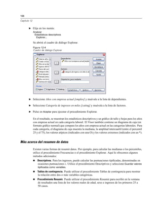 166
Capítulo 12
E Elija en los menús:
Analizar
Estadísticos descriptivos
Explorar...
Se abrirá el cuadro de diálogo Explorar.
Figura 12-4
Cuadro de diálogo Explorar
E Seleccione Años con empresa actual [empleo] y muévalo a la lista de dependientes.
E Seleccione Categoría de ingresos en miles [cating] y muévala a la lista de factores.
E Pulse en Aceptar para ejecutar el procedimiento Explorar.
En el resultado, se muestran los estadísticos descriptivos y un gráﬁco de tallo y hojas para los años
con empresa actual en cada categoría laboral. El Visor también contiene un diagrama de caja (en
formato gráﬁco normal) que compara los años con empresa actual en las categorías laborales. Para
cada categoría, el diagrama de caja muestra la mediana, la amplitud intercuartil (entre el percentil
25 y el 75), los valores atípicos (indicados con una O) y los valores extremos (indicados con un *).
Más acerca del resumen de datos
Existen varias formas de resumir datos. Por ejemplo, para calcular las medianas o los percentiles,
utilice el procedimiento Frecuencias o el procedimiento Explorar. Aquí le ofrecemos algunos
métodos adicionales:
Descriptivos. Para los ingresos, puede calcular las puntuaciones tipiﬁcadas, denominadas en
ocasiones puntuaciones z. Utilice el procedimiento Descriptivos y seleccione Guardar valores
tipificados como variables.
Tablas de contingencia. Puede utilizar el procedimiento Tablas de contingencia para mostrar
la relación entre dos o más variables categóricas.
Procedimiento Resumir. Puede utilizar el procedimiento Resumir para escribir en la ventana
de resultados una lista de los valores reales de edad, sexo e ingresos de los primeros 25 a
50 casos.
 