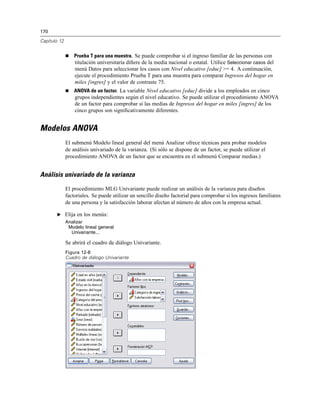 170
Capítulo 12
Prueba T para una muestra. Se puede comprobar si el ingreso familiar de las personas con
titulación universitaria diﬁere de la media nacional o estatal. Utilice Seleccionar casos del
menú Datos para seleccionar los casos con Nivel educativo [educ] >= 4. A continuación,
ejecute el procedimiento Prueba T para una muestra para comparar Ingresos del hogar en
miles [ingres] y el valor de contraste 75.
ANOVA de un factor. La variable Nivel educativo [educ] divide a los empleados en cinco
grupos independientes según el nivel educativo. Se puede utilizar el procedimiento ANOVA
de un factor para comprobar si las medias de Ingresos del hogar en miles [ingres] de los
cinco grupos son signiﬁcativamente diferentes.
Modelos ANOVA
El submenú Modelo lineal general del menú Analizar ofrece técnicas para probar modelos
de análisis univariado de la varianza. (Si sólo se dispone de un factor, se puede utilizar el
procedimiento ANOVA de un factor que se encuentra en el submenú Comparar medias.)
Análisis univariado de la varianza
El procedimiento MLG Univariante puede realizar un análisis de la varianza para diseños
factoriales. Se puede utilizar un sencillo diseño factorial para comprobar si los ingresos familiares
de una persona y la satisfacción laborar afectan al número de años con la empresa actual.
E Elija en los menús:
Analizar
Modelo lineal general
Univariante...
Se abrirá el cuadro de diálogo Univariante.
Figura 12-8
Cuadro de diálogo Univariante
 