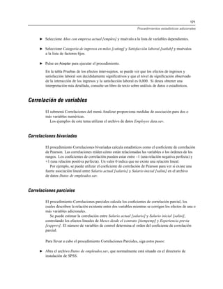 171
Procedimientos estadísticos adicionales
E Seleccione Años con empresa actual [empleo] y muévalo a la lista de variables dependientes.
E Seleccione Categoría de ingresos en miles [cating] y Satisfacción laboral [satlab] y muévalos
a la lista de factores ﬁjos.
E Pulse en Aceptar para ejecutar el procedimiento.
En la tabla Pruebas de los efectos inter-sujetos, se puede ver que los efectos de ingresos y
satisfacción laboral son decididamente signiﬁcativos y que el nivel de signiﬁcación observado
de la interacción de los ingresos y la satisfacción laboral es 0,000. Si desea obtener una
interpretación más detallada, consulte un libro de texto sobre análisis de datos o estadísticos.
Correlación de variables
El submenú Correlaciones del menú Analizar proporciona medidas de asociación para dos o
más variables numéricas.
Los ejemplos de este tema utilizan el archivo de datos Employee data.sav.
Correlaciones bivariadas
El procedimiento Correlaciones bivariadas calcula estadísticos como el coeﬁciente de correlación
de Pearson. Las correlaciones miden cómo están relacionadas las variables o los órdenes de los
rangos. Los coeﬁcientes de correlación pueden estar entre –1 (una relación negativa perfecta) y
+1 (una relación positiva perfecta). Un valor 0 indica que no existe una relación lineal.
Por ejemplo, se puede utilizar el coeﬁciente de correlación de Pearson para ver si existe una
fuerte asociación lineal entre Salario actual [salario] y Salario inicial [salini] en el archivo
de datos Datos de empleados.sav.
Correlaciones parciales
El procedimiento Correlaciones parciales calcula los coeﬁcientes de correlación parcial, los
cuales describen la relación existente entre dos variables mientras se corrigen los efectos de una o
más variables adicionales.
Se puede estimar la correlación entre Salario actual [salario] y Salario inicial [salini],
controlando los efectos lineales de Meses desde el contrato [tiempemp] y Experiencia previa
[expprev]. El número de variables de control determina el orden del coeﬁciente de correlación
parcial.
Para llevar a cabo el procedimiento Correlaciones Parciales, siga estos pasos:
E Abra el archivo Datos de empleados.sav, que normalmente está situado en el directorio de
instalación de SPSS.
 
