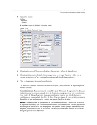 173
Procedimientos estadísticos adicionales
E Elija en los menús:
Analizar
Regresión
Lineal...
Se abrirá el cuadro de diálogo Regresión lineal.
Figura 12-10
Cuadro de diálogo Regresión lineal
E Seleccione Ingresos del hogar en miles [ingres] y muévalo a la lista de dependientes.
E Seleccione Edad en años [edad], Número de personas en el hogar [residen] y Años con la
empresa actual [empcat] y, a continuación, muévalos a la lista de independientes.
E Pulse en Aceptar para ejecutar el procedimiento.
Los resultados contienen estadísticos de bondad de ajuste y los coeﬁcientes de regresión parcial
para las variables.
Examen de un ajuste. Para determinar la bondad del ajuste del modelo de regresión a los datos, se
pueden examinar los residuos y demás tipos de diagnósticos que proporciona este procedimiento.
En el cuadro de diálogo Regresión lineal, pulse en Guardar para ver una lista de las nuevas
variables que se pueden añadir al archivo de datos. Si genera alguna de estas variables, no estarán
disponibles en una sesión posterior a menos que guarde el archivo de datos.
Métodos. Si ha recopilado un gran número de variables independientes y desea crear un modelo
de regresión que incluya sólo variables estadísticamente relacionadas con la variable dependiente,
puede elegir un método de la lista desplegable. Por ejemplo, si en el ejemplo anterior selecciona
Por pasos, sólo se introducirán en la ecuación variables que cumplan los criterios del cuadro de
diálogo Regresión lineal: Opciones.
 