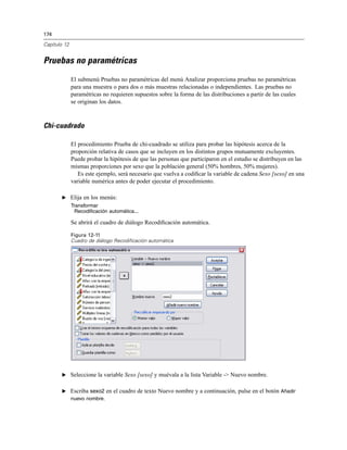 174
Capítulo 12
Pruebas no paramétricas
El submenú Pruebas no paramétricas del menú Analizar proporciona pruebas no paramétricas
para una muestra o para dos o más muestras relacionadas o independientes. Las pruebas no
paramétricas no requieren supuestos sobre la forma de las distribuciones a partir de las cuales
se originan los datos.
Chi-cuadrado
El procedimiento Prueba de chi-cuadrado se utiliza para probar las hipótesis acerca de la
proporción relativa de casos que se incluyen en los distintos grupos mutuamente excluyentes.
Puede probar la hipótesis de que las personas que participaron en el estudio se distribuyen en las
mismas proporciones por sexo que la población general (50% hombres, 50% mujeres).
Es este ejemplo, será necesario que vuelva a codiﬁcar la variable de cadena Sexo [sexo] en una
variable numérica antes de poder ejecutar el procedimiento.
E Elija en los menús:
Transformar
Recodificación automática...
Se abrirá el cuadro de diálogo Recodiﬁcación automática.
Figura 12-11
Cuadro de diálogo Recodificación automática
E Seleccione la variable Sexo [sexo] y muévala a la lista Variable -> Nuevo nombre.
E Escriba sexo2 en el cuadro de texto Nuevo nombre y a continuación, pulse en el botón Añadir
nuevo nombre.
 