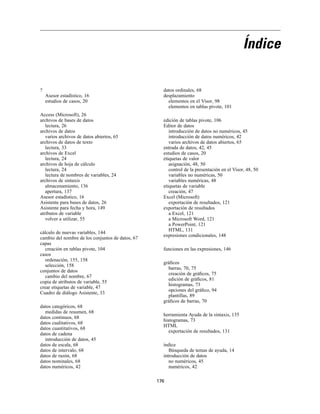 Índice
?
Asesor estadístico, 16
estudios de casos, 20
Access (Microsoft), 26
archivos de bases de datos
lectura, 26
archivos de datos
varios archivos de datos abiertos, 65
archivos de datos de texto
lectura, 33
archivos de Excel
lectura, 24
archivos de hoja de cálculo
lectura, 24
lectura de nombres de variables, 24
archivos de sintaxis
almacenamiento, 136
apertura, 137
Asesor estadístico, 16
Asistente para bases de datos, 26
Asistente para fecha y hora, 149
atributos de variable
volver a utilizar, 55
cálculo de nuevas variables, 144
cambio del nombre de los conjuntos de datos, 67
capas
creación en tablas pivote, 104
casos
ordenación, 155, 158
selección, 158
conjuntos de datos
cambio del nombre, 67
copia de atributos de variable, 55
crear etiquetas de variable, 47
Cuadro de diálogo Asistente, 33
datos categóricos, 68
medidas de resumen, 68
datos continuos, 68
datos cualitativos, 68
datos cuantitativos, 68
datos de cadena
introducción de datos, 45
datos de escala, 68
datos de intervalo, 68
datos de razón, 68
datos nominales, 68
datos numéricos, 42
datos ordinales, 68
desplazamiento
elementos en el Visor, 98
elementos en tablas pivote, 101
edición de tablas pivote, 106
Editor de datos
introducción de datos no numéricos, 45
introducción de datos numéricos, 42
varios archivos de datos abiertos, 65
entrada de datos, 42, 45
estudios de casos, 20
etiquetas de valor
asignación, 48, 50
control de la presentación en el Visor, 48, 50
variables no numéricas, 50
variables numéricas, 48
etiquetas de variable
creación, 47
Excel (Microsoft)
exportación de resultados, 121
exportación de resultados
a Excel, 121
a Microsoft Word, 121
a PowerPoint, 121
HTML, 131
expresiones condicionales, 148
funciones en las expresiones, 146
gráﬁcos
barras, 70, 75
creación de gráﬁcos, 75
edición de gráﬁcos, 81
histogramas, 73
opciones del gráﬁco, 94
plantillas, 89
gráﬁcos de barras, 70
herramienta Ayuda de la sintaxis, 135
histogramas, 73
HTML
exportación de resultados, 131
índice
Búsqueda de temas de ayuda, 14
introducción de datos
no numéricos, 45
numéricos, 42
176
 