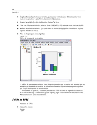 10
Capítulo 1
E Desplace hacia abajo la lista de variables, pulse con el botón derecho del ratón en Servicio
inalámbrico [inalam] y elija Nominal como nivel de medida.
E Arrastre la variable Servicio inalámbrico [inalam] al eje x.
E Pulse con el botón derecho del ratón en Tiene PDA [pda] y elija Nominal como nivel de medida.
E Arrastre la variable Tiene PDA [pda] a la zona de arrastre de agrupación situada en la esquina
superior derecha del lienzo.
E Pulse en Aceptar para crear el gráﬁco.
Figura 1-14
Gráfico de barras en la ventana Visor
El gráﬁco de barras aparecerá en el Visor. El gráﬁco muestra que es mucho más probable que las
personas que disponen de servicios de telefonía inalámbrica tengan también agendas digitales
que los que no disponen de tales servicios.
Puede editar los gráﬁcos y las tablas pulsando dos veces en ellos en el panel de contenidos
de la ventana Visor y, a continuación, puede copiar y pegar los resultados en otras aplicaciones.
Abordaremos esos temas más adelante.
Salida de SPSS
Para salir de SPSS:
E Elija en los menús:
Archivo
Salir
 