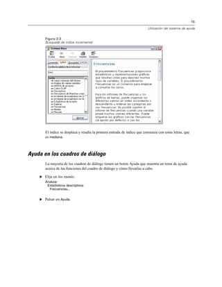 15
Utilización del sistema de ayuda
Figura 2-3
Búsqueda de índice incremental
El índice se desplaza y resalta la primera entrada de índice que comienza con estas letras, que
es mediana.
Ayuda en los cuadros de diálogo
La mayoría de los cuadros de diálogo tienen un botón Ayuda que muestra un tema de ayuda
acerca de las funciones del cuadro de diálogo y cómo llevarlas a cabo.
E Elija en los menús:
Analizar
Estadísticos descriptivos
Frecuencias...
E Pulsar en Ayuda.
 
