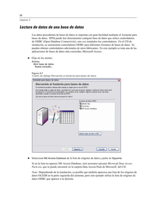 26
Capítulo 3
Lectura de datos de una base de datos
Los datos procedentes de bases de datos se importan con gran facilidad mediante el Asistente para
bases de datos. SPSS puede leer directamente cualquier base de datos que utilice controladores
de ODBC (Open Database Connectivity), una vez instalados los controladores. En el CD de
instalación, se suministran controladores ODBC para diferentes formatos de bases de datos. Se
pueden obtener controladores adicionales de otros fabricantes. En este ejemplo se trata una de las
aplicaciones de bases de datos más conocidas, Microsoft Access.
E Elija en los menús:
Archivo
Abrir base de datos
Nueva consulta...
Figura 3-7
Cuadro de diálogo Bienvenido al asistente para bases de datos
E Seleccione MS Access Database de la lista de orígenes de datos y pulse en Siguiente.
Si en la lista no aparece MS Access Database, será necesario ejecutar Microsoft Data Access
Pack.exe, que se puede encontrar en la carpeta Data Access Pack de Microsoft. del CD.
Nota: Dependiendo de la instalación, es posible que también aparezca una lista de los orígenes de
datos OLEDB en la parte izquierda del asistente, pero este ejemplo utiliza la lista de orígenes de
datos ODBC que aparece a la derecha.
 
