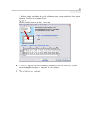 35
Lectura de datos
El Asistente para la importación de texto le guiará a través del proceso para deﬁnir cómo se debe
interpretar el archivo de texto especiﬁcado.
Figura 3-17
Asistente para la importación de texto: Paso 1 de 6
E En el Paso 1, se puede seleccionar un formato predeﬁnido o crear uno nuevo en el asistente.
Seleccione No para indicar que se debe crear un nuevo formato.
E Pulse en Siguiente para continuar.
 