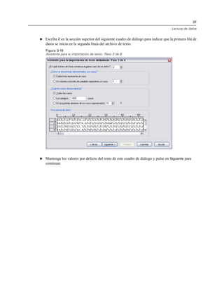 37
Lectura de datos
E Escriba 2 en la sección superior del siguiente cuadro de diálogo para indicar que la primera ﬁla de
datos se inicia en la segunda línea del archivo de texto.
Figura 3-19
Asistente para la importación de texto: Paso 3 de 6
E Mantenga los valores por defecto del resto de este cuadro de diálogo y pulse en Siguiente para
continuar.
 