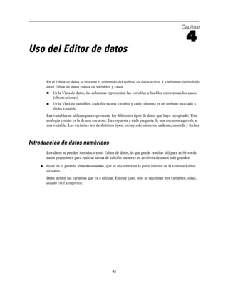 Capítulo
4
Uso del Editor de datos
En el Editor de datos se muestra el contenido del archivo de datos activo. La información incluida
en el Editor de datos consta de variables y casos.
En la Vista de datos, las columnas representan las variables y las ﬁlas representan los casos
(observaciones).
En la Vista de variables, cada ﬁla es una variable y cada columna es un atributo asociado a
dicha variable.
Las variables se utilizan para representar los diferentes tipos de datos que haya recopilado. Una
analogía común es la de una encuesta. La respuesta a cada pregunta de una encuesta equivale a
una variable. Las variables son de distintos tipos, incluyendo números, cadenas, moneda y fechas.
Introducción de datos numéricos
Los datos se pueden introducir en el Editor de datos, lo que puede resultar útil para archivos de
datos pequeños o para realizar tareas de edición menores en archivos de datos más grandes.
E Pulse en la pestaña Vista de variables, que se encuentra en la parte inferior de la ventana Editor
de datos.
Debe deﬁnir las variables que va a utilizar. En este caso, sólo se necesitan tres variables: edad,
estado civil e ingresos.
42
 
