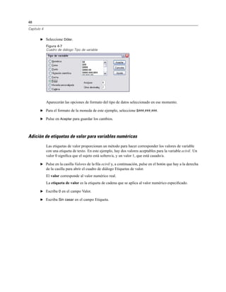 48
Capítulo 4
E Seleccione Dólar.
Figura 4-7
Cuadro de diálogo Tipo de variable
Aparecerán las opciones de formato del tipo de datos seleccionado en ese momento.
E Para el formato de la moneda de este ejemplo, seleccione $###,###,###.
E Pulse en Aceptar para guardar los cambios.
Adición de etiquetas de valor para variables numéricas
Las etiquetas de valor proporcionan un método para hacer corresponder los valores de variable
con una etiqueta de texto. En este ejemplo, hay dos valores aceptables para la variable ecivil. Un
valor 0 signiﬁca que el sujeto está soltero/a, y un valor 1, que está casado/a.
E Pulse en la casilla Valores de la ﬁla ecivil y, a continuación, pulse en el botón que hay a la derecha
de la casilla para abrir el cuadro de diálogo Etiquetas de valor.
El valor corresponde al valor numérico real.
La etiqueta de valor es la etiqueta de cadena que se aplica al valor numérico especiﬁcado.
E Escriba 0 en el campo Valor.
E Escriba Sin casar en el campo Etiqueta.
 