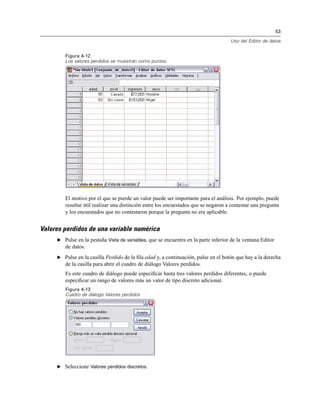 53
Uso del Editor de datos
Figura 4-12
Los valores perdidos se muestran como puntos.
El motivo por el que se pierde un valor puede ser importante para el análisis. Por ejemplo, puede
resultar útil realizar una distinción entre los encuestados que se negaron a contestar una pregunta
y los encuestados que no contestaron porque la pregunta no era aplicable.
Valores perdidos de una variable numérica
E Pulse en la pestaña Vista de variables, que se encuentra en la parte inferior de la ventana Editor
de datos.
E Pulse en la casilla Perdido de la ﬁla edad y, a continuación, pulse en el botón que hay a la derecha
de la casilla para abrir el cuadro de diálogo Valores perdidos.
Es este cuadro de diálogo puede especiﬁcar hasta tres valores perdidos diferentes, o puede
especiﬁcar un rango de valores más un valor de tipo discreto adicional.
Figura 4-13
Cuadro de diálogo Valores perdidos
E Seleccione Valores perdidos discretos.
 