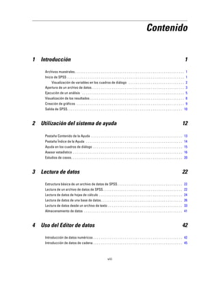 Contenido
1 Introducción 1
Archivos muestrales. . . . . . . . . . . . . . . . . . . . . . . . . . . . . . . . . . . . . . . . . . . . . . . . . . . . . . . . . . . 1
Inicio de SPSS . . . . . . . . . . . . . . . . . . . . . . . . . . . . . . . . . . . . . . . . . . . . . . . . . . . . . . . . . . . . . . . 1
Visualización de variables en los cuadros de diálogo . . . . . . . . . . . . . . . . . . . . . . . . . . . . . . 2
Apertura de un archivo de datos. . . . . . . . . . . . . . . . . . . . . . . . . . . . . . . . . . . . . . . . . . . . . . . . . . 3
Ejecución de un análisis . . . . . . . . . . . . . . . . . . . . . . . . . . . . . . . . . . . . . . . . . . . . . . . . . . . . . . . 5
Visualización de los resultados. . . . . . . . . . . . . . . . . . . . . . . . . . . . . . . . . . . . . . . . . . . . . . . . . . . 8
Creación de gráficos . . . . . . . . . . . . . . . . . . . . . . . . . . . . . . . . . . . . . . . . . . . . . . . . . . . . . . . . . . 9
Salida de SPSS. . . . . . . . . . . . . . . . . . . . . . . . . . . . . . . . . . . . . . . . . . . . . . . . . . . . . . . . . . . . . . 10
2 Utilización del sistema de ayuda 12
Pestaña Contenido de la Ayuda . . . . . . . . . . . . . . . . . . . . . . . . . . . . . . . . . . . . . . . . . . . . . . . . . 13
Pestaña Índice de la Ayuda . . . . . . . . . . . . . . . . . . . . . . . . . . . . . . . . . . . . . . . . . . . . . . . . . . . . 14
Ayuda en los cuadros de diálogo . . . . . . . . . . . . . . . . . . . . . . . . . . . . . . . . . . . . . . . . . . . . . . . . 15
Asesor estadístico . . . . . . . . . . . . . . . . . . . . . . . . . . . . . . . . . . . . . . . . . . . . . . . . . . . . . . . . . . . 16
Estudios de casos. . . . . . . . . . . . . . . . . . . . . . . . . . . . . . . . . . . . . . . . . . . . . . . . . . . . . . . . . . . . 20
3 Lectura de datos 22
Estructura básica de un archivo de datos de SPSS . . . . . . . . . . . . . . . . . . . . . . . . . . . . . . . . . . . 22
Lectura de un archivo de datos de SPSS. . . . . . . . . . . . . . . . . . . . . . . . . . . . . . . . . . . . . . . . . . . 22
Lectura de datos de hojas de cálculo . . . . . . . . . . . . . . . . . . . . . . . . . . . . . . . . . . . . . . . . . . . . . 24
Lectura de datos de una base de datos. . . . . . . . . . . . . . . . . . . . . . . . . . . . . . . . . . . . . . . . . . . . 26
Lectura de datos desde un archivo de texto . . . . . . . . . . . . . . . . . . . . . . . . . . . . . . . . . . . . . . . . 33
Almacenamiento de datos . . . . . . . . . . . . . . . . . . . . . . . . . . . . . . . . . . . . . . . . . . . . . . . . . . . . . 41
4 Uso del Editor de datos 42
Introducción de datos numéricos . . . . . . . . . . . . . . . . . . . . . . . . . . . . . . . . . . . . . . . . . . . . . . . . 42
Introducción de datos de cadena . . . . . . . . . . . . . . . . . . . . . . . . . . . . . . . . . . . . . . . . . . . . . . . . 45
viii
 
