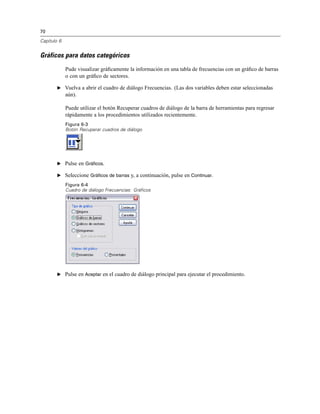 70
Capítulo 6
Gráficos para datos categóricos
Pude visualizar gráﬁcamente la información en una tabla de frecuencias con un gráﬁco de barras
o con un gráﬁco de sectores.
E Vuelva a abrir el cuadro de diálogo Frecuencias. (Las dos variables deben estar seleccionadas
aún).
Puede utilizar el botón Recuperar cuadros de diálogo de la barra de herramientas para regresar
rápidamente a los procedimientos utilizados recientemente.
Figura 6-3
Botón Recuperar cuadros de diálogo
E Pulse en Gráficos.
E Seleccione Gráficos de barras y, a continuación, pulse en Continuar.
Figura 6-4
Cuadro de diálogo Frecuencias: Gráficos
E Pulse en Aceptar en el cuadro de diálogo principal para ejecutar el procedimiento.
 