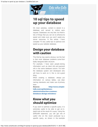 10 sql tips to speed up your database | CatsWhoCode.com




                                               10 sql tips to speed
                                               up your database
                                               On most websites, content is stored in a
                                               database and served to visitors upon
                                               request. Databases are very fast, but there’s
                                               lots of things that you can do to enhance its
                                               speed and make sure you won’t waste any
                                               server resources. In this article, I have
                                               compiled 10 very useful tips to optimize and
                                               speed up your website database.


                                               Design your database
                                               with caution
                                               This first tip may seems obvious, but the fact
                                               is that most database problems come from
                                               badly-designed table structure.
                                               For example, I have seen people storing
                                               information such as client info and payment
                                               info in the same database column. For both
                                               the database system and developers who
                                               will have to work on it, this is not a good
                                               thing.
                                               When creating a database, always put
                                               information on various tables, use clear
                                               naming standards and make use of primary
                                               keys.
                                               Source:                http://www.simple-
                                               talk.com/sql/database-
                                               administration/ten-common-
                                               database-design-mistakes/


                                               Know what you
                                               should optimize
                                               If you want to optimize a specific query, it is
                                               extremely useful to be able to get an in-
                                               depth look at the result of a query. Using the
                                               EXPLAIN statement, you will get lots of
                                               useful info on the result produced by a
                                               specific query, as shown in the example



http://www.catswhocode.com/blog/10-sql-tips-to-speed-up-your-database[08/29/2012 11:38:07 AM]
 