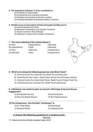 5. The importance of Section 17 of our constitution is
A) Prohibition of untouchability.
B) Providing free and compulsory education.
C) Providing more provision to Women in politics.
D) Providing reservation for Backward classes in eduction.
6. Rainfall occurs at some places of India during April and May due to;
A) Local temperature and winds
B) Decrease in temperature and increase in pressure
C) Tropical cyclones in Bay of Bengal
D) Decrease in pressure and increase in temperatur
7. The exact matching of the marked places is
A)1-Kosi 2-UpperKrishna 3-Narmada
B)1-UpperKrishna 2-Kosi 3-Narmada
C)1-Kosi 2-Narmada 3-UpperKrishna
D)1-Narmada 2-Kosi 3-UpperKrishna
8. Which one among the following group has only Direct Taxes?
A) Personal Income Tax, Corporate Tax, Wealth Tax and Stamp Duty
B) Central Excise Duty, Import – Export Taxes, Service Tax and Foreign travel tax.
C) Personal Income Tax, Import-Export Taxes, Wealth Tax and Foreign Travel Tax.
D) Central Excise Duty, Corporate Tax, Wealth Tax and Stamp duty.
9. A Business man wants to open an account, which type of account do you
suggest him?
A) Savings Bank Account B) Current Account
C) Recurring Deposit Account D) Term Deposit Account
10.The entrepreneur who founded “Jet Airways” is
A) Dr. Pratap Reddy B) NareshGoyal
C) Narayana Murthy D) Varghese Kurian
II. Answer the following questions in a sentence each:
14x1=14
11. History cannot be blindly accepted today. Why?
 