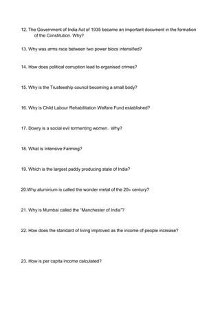 12. The Government of India Act of 1935 became an important document in the formation
of the Constitution. Why?
13. Why was arms race between two power blocs intensified?
14. How does political corruption lead to organised crimes?
15. Why is the Trusteeship council becoming a small body?
16. Why is Child Labour Rehabilitation Welfare Fund established?
17. Dowry is a social evil tormenting women. Why?
18. What is Intensive Farming?
19. Which is the largest paddy producing state of India?
20.Why aluminium is called the wonder metal of the 20th century?
21. Why is Mumbai called the “Manchester of India”?
22. How does the standard of living improved as the income of people increase?
23. How is per capita income calculated?
 