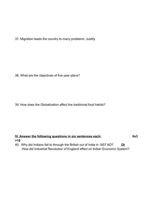 37. Migration leads the country to many problems. Justify.
38. What are the objectives of five year plans?
39. How does the Globalization affect the traditional food habits?
IV. Answer the following questions in six sentences each: 6x3
=18
40. Why did Indians fail to through the British out of India in 1857 AD? Or
How did Industrial Revolution of England effect on Indian Economic System?
 