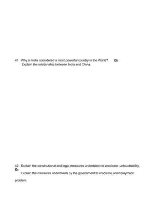41 Why is India considered a most powerful country in the World? Or
Explain the relationship between India and China.
42 . Explain the constitutional and legal measures undertaken to eradicate untouchability.
Or
Explain the measures undertaken by the government to eradicate unemployment
problem.
 