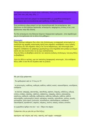 Το έμμεσο αντικείμενο συχνά είναι ο αδύνατος τύπος μιας προσωπικής αντωνυμίας,
(μου, σου. του, μας, σας, τους ..)
Έμμεσο είναι αυτό που μπορεί να αντικατασταθεί με εμπρόθετο αντικείμενο
(αντικείμενο που να συνοδεύεται από πρόθεση, συνήθως σε ή με).
Ένα μονόπτωτο ρήμα μπορεί να έχει περισσότερα από ένα αντικείμενα, που
δηλώνουν το ίδιο πράγμα (πρόσωπα, αντικείμενα, αφηρημένες έννοιες κ.λπ.), και
βρίσκονται στην ίδια πτώση.
Τα δύο αντικείμενα στα δίπτωτα δείχνουν διαφορετικά πράγματα . (στο παράδειγμά
μας το ένα πρόσωπο ενώ το άλλο ένα μάθημα.)
Αντωνυμίες
Όπως ξέρουμε υπάρχουν δυο «ότι» στη γλώσσα μας, η αναφορική αντωνυμία ό,τι
(ουδέτερο της αρχαίας αντωνυμίας όστις) που σημαίνει «οτιδήποτε» και ο ειδικός
σύνδεσμος ότι που σημαίνει «πως».Για να τα διακρίνουμε, την αντωνυμία (που
σημαίνει οτιδήποτε) τη γράφουμε χωρισμένη με ένα σημαδάκι που μοιάζει με κόμμα
(αλλά που πιο σωστό είναι να τη λέμε υποδιαστολή).
Λέει ότι θέλει να βοηθήσει αλλά δεν τον πιστεύω (ειδικός σύνδεσμος· λέει πως θέλει
να βοηθήσει)
Λέει ό,τι θέλει ο ψεύτης, μην τον πιστεύεις (αναφορική αντωνυμία , λέει οτιδήποτε
θέλει, κάθε τι που θα του περάσει από το μυαλό).
Με μία λέξη γράφονται:
Τα αριθμητικά από το 13 έως το 19
οι αντωνυμίες: καθένας, καθεμία, καθένα, καθετί, κατιτί, οποιοσδήποτε, οσοδήποτε,
οτιδήποτε
τα άκλιτα: απαρχής, απεναντίας, απευθείας, αφότου, διαμιάς, ειδάλλως, ειδεμή,
ενόσω, εντάξει, εξαιτίας, εξάλλου, εξάπαντος, εξαρχής, εξίσου, επικεφαλής,
επιτέλους, καθαυτό, καθεξής, καθέκαστα, καθένας, καθεμία, καθένα, καθετί,
καλωσήρθες, καλωσορίζω, κατιτί, καληώρα, καταγής, κατευθείαν, κιόλας, μεμιάς,
μολαταύτα, μόλο (που), μολονότι, ολωσδιόλου, οποιοσδήποτε, οτιδήποτε,
οπωσδήποτε, προπάντων, παρόλο, σάμπως, τωόντι, υπόψη, ώσπου, ωστόσο.
το εμπρόθετο άρθρο στο (σε + το) - Πήγα στο πάρκο
Γράφονται είτε με μία είτε με δύο λέξεις:
αφετέρου- αφ' ετέρου, αφ' ενός - αφενός, κατ' αρχήν - καταρχήν
 