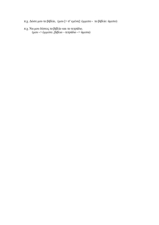 π.χ. Δώσε μου το βιβλίο, (μου [= σ' εμένα]: έμμεσο - το βιβλίο: άμεσο)
π.χ. Να μου δώσεις το βιβλίο και το τετράδιο.
(μου -> έμμεσο , βιβλιο - τετράδιο -> άμεσα)
 