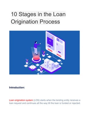 10 Stages in the Loan
Origination Process
Introduction:
Loan origination system (LOS) starts when the lending entity receives a
loan request and continues all the way till the loan is funded or rejected.
 