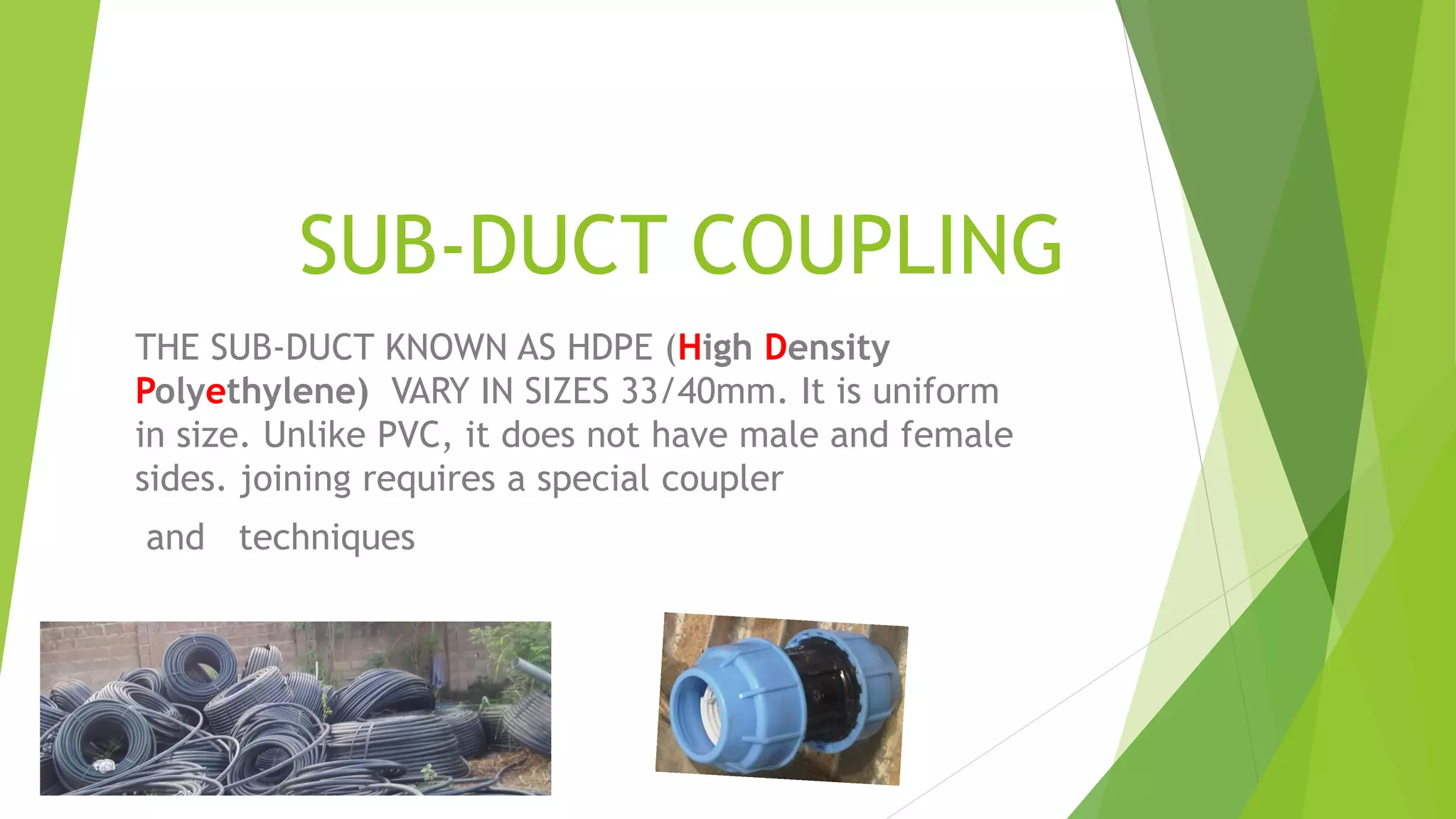 SUB-DUCT COUPLING
THE SUB-DUCT KNOWN AS HDPE (High Density
Polyethylene) VARY IN SIZES 33/40mm. It is uniform
in size. Unlike PVC, it does not have male and female
sides. joining requires a special coupler
and techniques
 