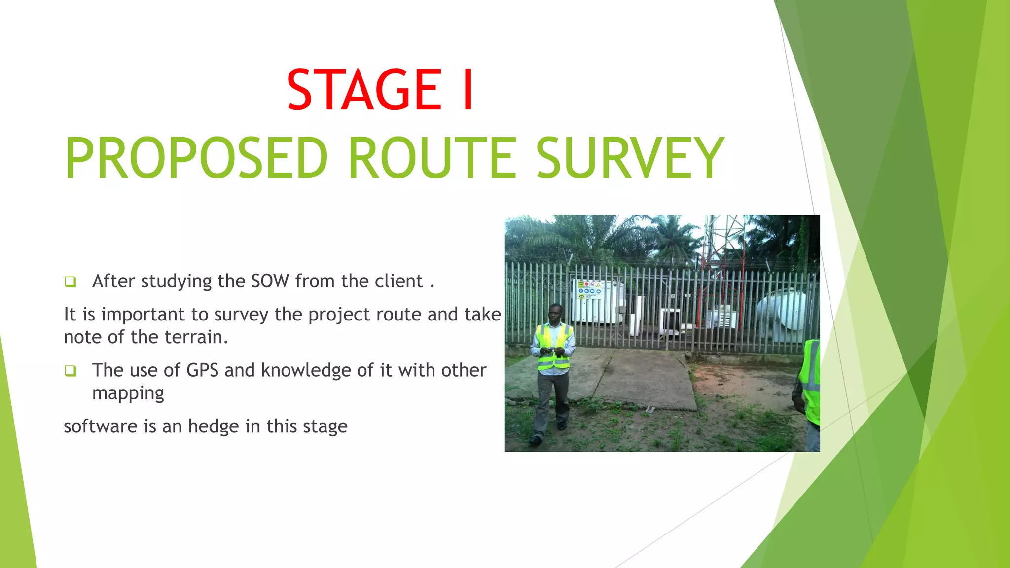 STAGE I
PROPOSED ROUTE SURVEY
 After studying the SOW from the client .
It is important to survey the project route and take
note of the terrain.
 The use of GPS and knowledge of it with other
mapping
software is an hedge in this stage
 