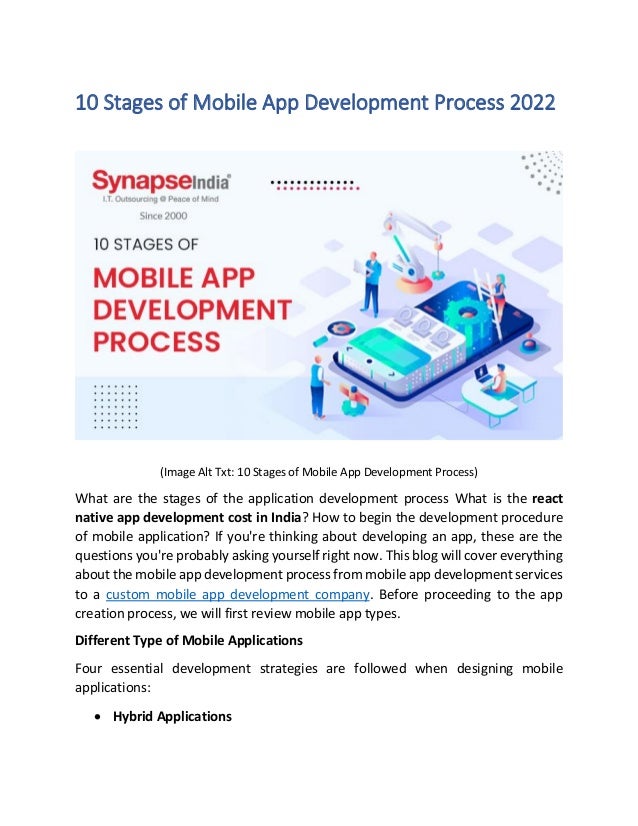 10 Stages of Mobile App Development Process 2022
(Image Alt Txt: 10 Stages of Mobile App Development Process)
What are the stages of the application development process What is the react
native app development cost in India? How to begin the development procedure
of mobile application? If you're thinking about developing an app, these are the
questions you're probably asking yourself right now. This blog will cover everything
about the mobile app development process from mobile app development services
to a custom mobile app development company. Before proceeding to the app
creation process, we will first review mobile app types.
Different Type of Mobile Applications
Four essential development strategies are followed when designing mobile
applications:
• Hybrid Applications
 