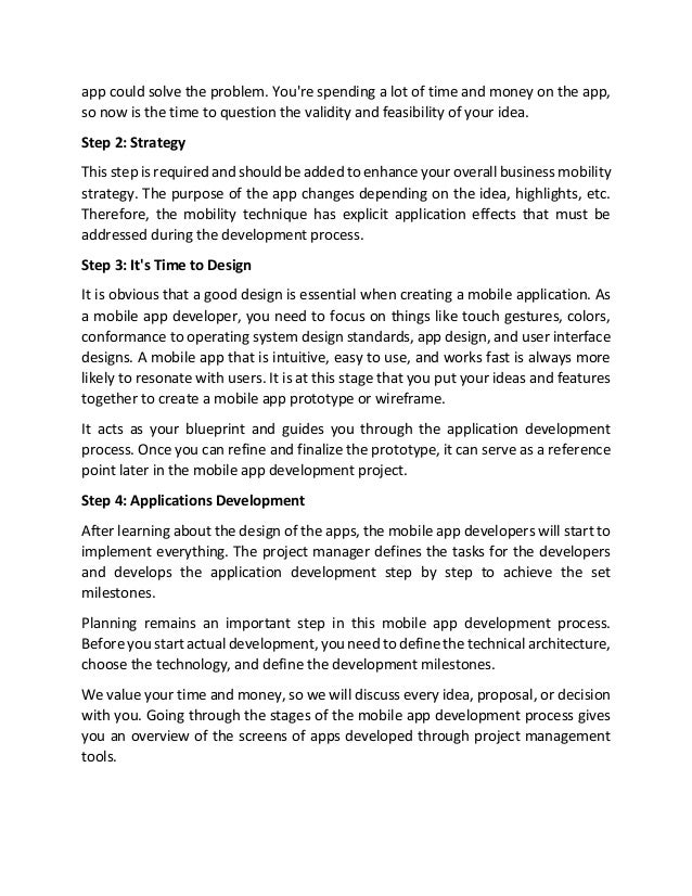 app could solve the problem. You're spending a lot of time and money on the app,
so now is the time to question the validity and feasibility of your idea.
Step 2: Strategy
This step is required and should be added to enhance your overall business mobility
strategy. The purpose of the app changes depending on the idea, highlights, etc.
Therefore, the mobility technique has explicit application effects that must be
addressed during the development process.
Step 3: It's Time to Design
It is obvious that a good design is essential when creating a mobile application. As
a mobile app developer, you need to focus on things like touch gestures, colors,
conformance to operating system design standards, app design, and user interface
designs. A mobile app that is intuitive, easy to use, and works fast is always more
likely to resonate with users. It is at this stage that you put your ideas and features
together to create a mobile app prototype or wireframe.
It acts as your blueprint and guides you through the application development
process. Once you can refine and finalize the prototype, it can serve as a reference
point later in the mobile app development project.
Step 4: Applications Development
After learning about the design of the apps, the mobile app developers will start to
implement everything. The project manager defines the tasks for the developers
and develops the application development step by step to achieve the set
milestones.
Planning remains an important step in this mobile app development process.
Before you start actual development, you need to define the technical architecture,
choose the technology, and define the development milestones.
We value your time and money, so we will discuss every idea, proposal, or decision
with you. Going through the stages of the mobile app development process gives
you an overview of the screens of apps developed through project management
tools.
 