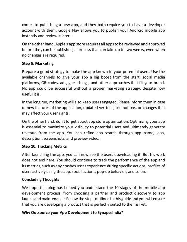 comes to publishing a new app, and they both require you to have a developer
account with them. Google Play allows you to publish your Android mobile app
instantly and review it later.
On the other hand, Apple's app store requires all apps to be reviewed and approved
before they can be published, a process that can take up to two weeks, even when
no changes are required.
Step 9: Marketing
Prepare a good strategy to make the app known to your potential users. Use the
available channels to give your app a big boost from the start: social media
platforms, QR codes, ads, guest blogs, and other approaches that fit your brand.
No app could be successful without a proper marketing strategy, despite how
useful it is.
In the long run, marketing will also keep users engaged. Please inform them in case
of new features of the application, updated versions, promotions, or changes that
may affect your user rights.
On the other hand, don't forget about app store optimization. Optimizing your app
is essential to maximize your visibility to potential users and ultimately generate
revenue from the app. You can refine app search through app name, icon,
description, screenshots, and preview video.
Step 10: Tracking Metrics
After launching the app, you can now see the users downloading it. But his work
does not end here. You should continue to track the performance of the app and
its metrics, such as any crashes users experience during specific actions, profiles of
users actively using the app, social actions, pop-up behavior, and so on.
Concluding Thoughts
We hope this blog has helped you understand the 10 stages of the mobile app
development process, from choosing a partner and product discovery to app
launch and maintenance. Follow the steps outlined in this guide and you will ensure
that you are developing a product that is perfectly suited to the market.
Why Outsource your App Development to SynapseIndia?
 