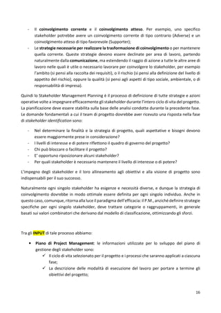 - Il coinvolgimento corrente e il coinvolgimento atteso. Per esempio, uno specifico 
stakeholder potrebbe avere un coinvolgimento corrente di tipo contrario (Adverse) e un 
coinvolgimento atteso di tipo favorevole (Supporter); 
- Le strategie necessarie per realizzare la trasformazione di coinvolgimento o per mantenere 
quella corrente. Queste strategie devono essere declinate per area di lavoro, partendo 
naturalmente dalla comunicazione, ma estendendo il raggio di azione a tutte le altre aree di 
lavoro nelle quali è utile o necessario lavorare per coinvolgere lo stakeholder, per esempio 
l’ambito (si pensi alla raccolta dei requisiti), o il rischio (si pensi alla definizione del livello di 
appetito del rischio), oppure la qualità (si pensi agli aspetti di tipo sociale, ambientale, o di 
responsabilità di impresa). 
Quindi lo Stakeholder Management Planning è il processo di definizione di tutte strategie e azioni 
operative volte a impegnare efficacemente gli stakeholder durante l’intero ciclo di vita del progetto. 
La pianificazione deve essere stabilita sulla base delle analisi condotte durante la precedente fase. 
Le domande fondamentali a cui il team di progetto dovrebbe aver ricevuto una risposta nella fase 
di stakeholder identification sono: 
- Nel determinare la finalità e la strategia di progetto, quali aspettative e bisogni devono 
16 
essere maggiormente prese in considerazione? 
- I livelli di interesse e di potere riflettono il quadro di governo del progetto? 
- Chi può bloccare o facilitare il progetto? 
- E’ opportuno riposizionare alcuni stakeholder? 
- Per quali stakeholder è necessario mantenere il livello di interesse o di potere? 
L’impegno degli stakeholder e il loro allineamento agli obiettivi e alla visione di progetto sono 
indispensabili per il suo successo. 
Naturalmente ogni singolo stakeholder ha esigenze e necessità diverse, e dunque la strategia di 
coinvolgimento dovrebbe in modo ottimale essere definita per ogni singolo individuo. Anche in 
questo caso, comunque, ritorna alla luce il paradigma dell’efficacia: il P.M., anziché definire strategie 
specifiche per ogni singolo stakeholder, deve trattare categorie o raggruppamenti, in generale 
basati sui valori combinatori che derivano dal modello di classificazione, ottimizzando gli sforzi. 
Tra gli INPUT di tale processo abbiamo: 
• Piano di Project Management: le informazioni utilizzate per lo sviluppo del piano di 
gestione degli stakeholder sono: 
 Il ciclo di vita selezionato per il progetto e i processi che saranno applicati a ciascuna 
fase; 
 La descrizione delle modalità di esecuzione del lavoro per portare a termine gli 
obiettivi del progetto; 
 