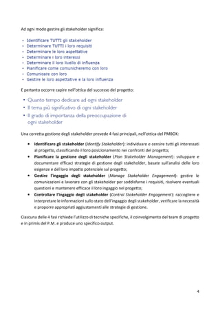 4 
Ad ogni modo gestire gli stakeholder significa: 
E pertanto occorre capire nell’ottica del successo del progetto: 
Una corretta gestione degli stakeholder prevede 4 fasi principali, nell’ottica del PMBOK: 
• Identificare gli stakeholder (Identify Stakeholder): individuare e censire tutti gli interessati 
al progetto, classificando il loro posizionamento nei confronti del progetto; 
• Pianificare la gestione degli stakeholder (Plan Stakeholder Management): sviluppare e 
documentare efficaci strategie di gestione degli stakeholder, basate sull’analisi delle loro 
esigenze e del loro impatto potenziale sul progetto; 
• Gestire l’ingaggio degli stakeholder (Manage Stakeholder Engagement): gestire le 
comunicazioni e lavorare con gli stakeholder per soddisfarne i requisiti, risolvere eventuali 
questioni e mantenere efficace il loro ingaggio nel progetto; 
• Controllare l’ingaggio degli stakeholder (Control Stakeholder Engagement): raccogliere e 
interpretare le informazioni sullo stato dell’ingaggio degli stakeholder, verificare la necessità 
e proporre appropriati aggiustamenti alle strategie di gestione. 
Ciascuna delle 4 fasi richiede l’utilizzo di tecniche specifiche, il coinvolgimento del team di progetto 
e in primis del P.M. e produce uno specifico output. 
 