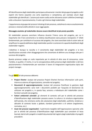 All’identificazione degli stakeholder partecipano attivamente i membri del gruppo di progetto o altri 
esperti che hanno acquisito una certa esperienza e competenza, per esempio alcuni degli 
stakeholder già identificati. L’azione può essere svolta anche attraverso azioni collettive (meetings) 
volte a discutere il posizionamento, il ruolo e gli interessi degli stakeholder. 
L’appartenenza al gruppo dei processi Initiating di tale processo, sottolinea la natura assolutamente 
precoce e visionaria delle attività in esse raggruppate. 
7 
Messaggio assoluto: gli stakeholder devono essere identificati al più presto possibile. 
Gli stakeholder possono esercitare influenza durante l’intero corso del progetto, per cui è 
importante che il loro censimento e la relativa classificazione siano precoci e tempestivi. E’ infatti 
fondamentale, per contribuire al successo del progetto, che siano esercitate tutte le azioni atte ad 
amplificare le capacità abilitative degli stakeholder positivi e contenere le capacità disabilitanti degli 
stakeholder negativi. 
L’obiettivo è dunque la raccolta e il censimento degli stakeholder del progetto e la loro 
classificazione secondo criteri disaggregazione che consentano di definire una strategia utile per il 
successo del progetto. 
Questo processo svolge un ruolo importante per le attività di altre aree di conoscenza, come 
l’ambito, la qualità e il rischio, in cui la consapevolezza della presenza degli stakeholder e del loro 
posizionamento è fondamentale per esercitare il lavoro di integrazione organizzativa tipico del 
project manager. 
Tra gli INPUT di tale processo abbiamo: 
• Project Charter: (output del processo Project Charter) fornisce informazioni sulle parti, 
interne es esterne all’organizzazione, coinvolte nel progetto; 
• Documenti di approvvigionamento: (output del processo Pianificare la gestione degli 
approvvigionamenti): sono tutti i documenti prodotti per l’acquisto di beni/servizi da 
utilizzare nel progetto e, in questa fase, servono a individuare altri stakeholder come i 
fornitori coinvolti nel progetto; 
• Fattori ambientali aziendali: gli elementi di contesto utili per le attività del processo 
d’identificazione degli stakeholder possono essere: la cultura e la struttura organizzativa 
dell’azienda, che orientano anche alla valutazione degli stakeholder, politiche, tendenze e 
abitudini di contesto locale o globale; standard governativi o di settore (regolamenti, 
normative, ecc.) 
• Asset dei processi organizzativi: il patrimonio tangibile dell’organizzazione operante utile 
per le attività del processo d’identificazione degli stakeholder può consistere di lesso 
learned, dati di altri progetti e modelli documentali del registro degli stakeholder di progetti 
precedenti. 
 