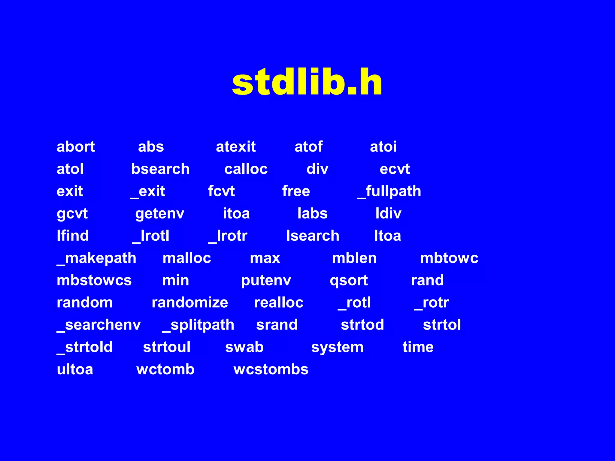 stdlib.h
abort abs atexit atof atoi
atol bsearch calloc div ecvt
exit _exit fcvt free _fullpath
gcvt getenv itoa labs ldiv
lfind _lrotl _lrotr lsearch ltoa
_makepath malloc max mblen mbtowc
mbstowcs min putenv qsort rand
random randomize realloc _rotl _rotr
_searchenv _splitpath srand strtod strtol
_strtold strtoul swab system time
ultoa wctomb wcstombs
 