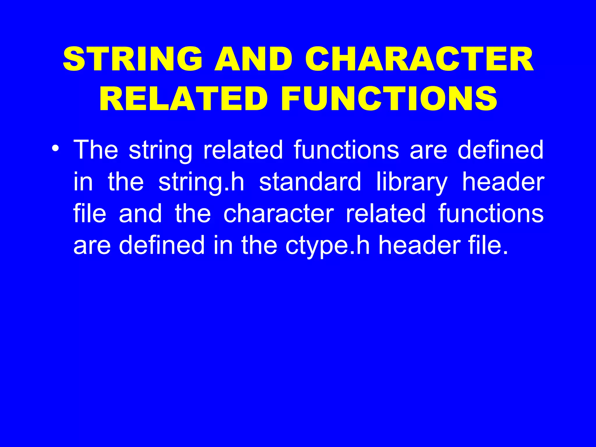 STRING AND CHARACTER
RELATED FUNCTIONS
• The string related functions are defined
in the string.h standard library header
file and the character related functions
are defined in the ctype.h header file.
 
