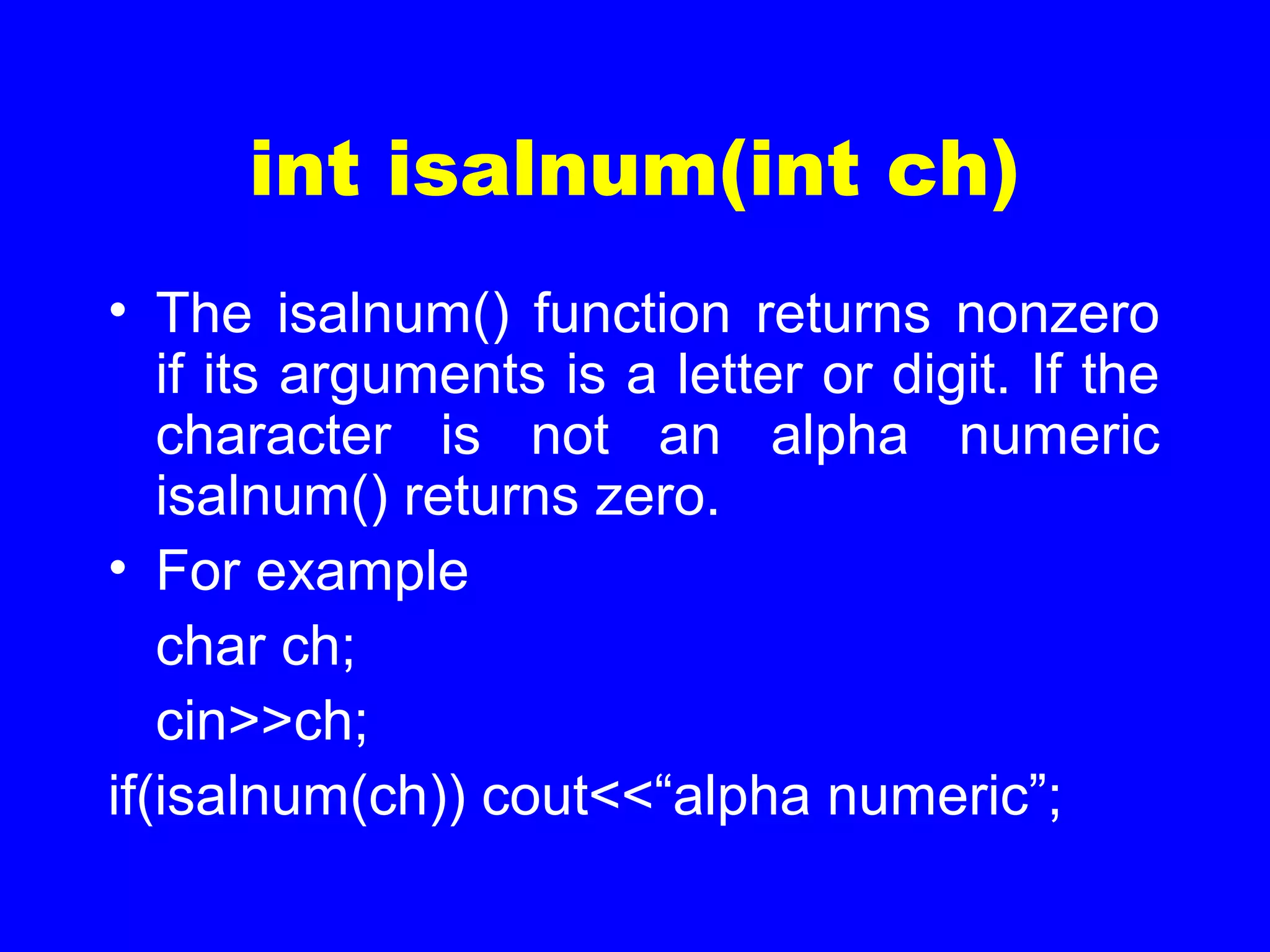 int isalnum(int ch)
• The isalnum() function returns nonzero
if its arguments is a letter or digit. If the
character is not an alpha numeric
isalnum() returns zero.
• For example
char ch;
cin>>ch;
if(isalnum(ch)) cout<<“alpha numeric”;
 