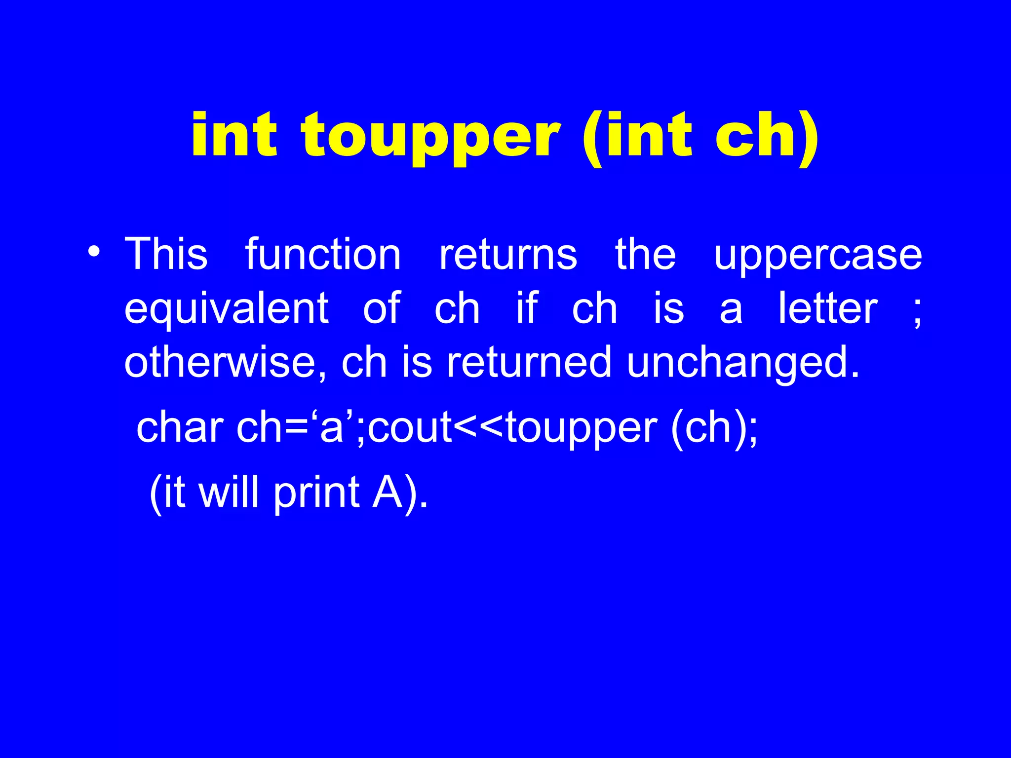 int toupper (int ch)
• This function returns the uppercase
equivalent of ch if ch is a letter ;
otherwise, ch is returned unchanged.
char ch=‘a’;cout<<toupper (ch);
(it will print A).
 