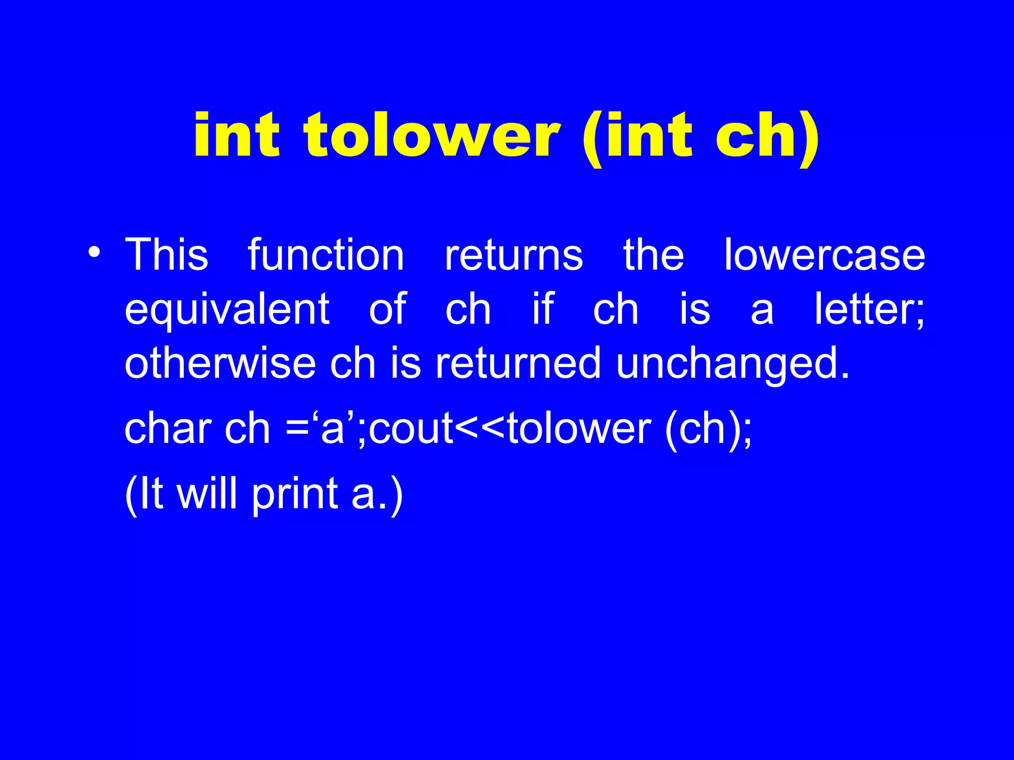 int tolower (int ch)
• This function returns the lowercase
equivalent of ch if ch is a letter;
otherwise ch is returned unchanged.
char ch =‘a’;cout<<tolower (ch);
(It will print a.)
 