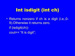 Int isdigit (int ch)
• Returns nonzero if ch is a digit (i.e.,0-
9).Otherwise it returns zero.
if (isdigit(ch))
cout<< “It is digit”;
 