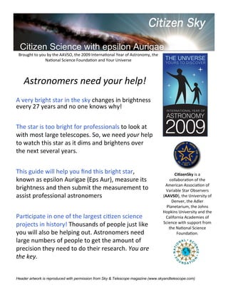 Citizen Science with epsilon Aurigae
 Brought	
  to	
  you	
  by	
  the	
  AAVSO,	
  the	
  2009	
  InternaFonal	
  Year	
  of	
  Astronomy,	
  the
                     NaFonal	
  Science	
  FoundaFon	
  and	
  Your	
  Universe




     Astronomers	
  need	
  your	
  help!
A	
  very	
  bright	
  star	
  in	
  the	
  sky	
  changes	
  in	
  brightness
every	
  27	
  years	
  and	
  no	
  one	
  knows	
  why!


The	
  star	
  is	
  too	
  bright	
  for	
  professionals	
  to	
  look	
  at
with	
  most	
  large	
  telescopes.	
  So,	
  we	
  need	
  your	
  help
to	
  watch	
  this	
  star	
  as	
  it	
  dims	
  and	
  brightens	
  over
the	
  next	
  several	
  years.


This	
  guide	
  will	
  help	
  you	
  ﬁnd	
  this	
  bright	
  star,                                                  Ci#zenSky	
  is	
  a
known	
  as	
  epsilon	
  Aurigae	
  (Eps	
  Aur),	
  measure	
  its                                                 collaboraFon	
  of	
  the
                                                                                                                  American	
  AssociaFon	
  of
brightness	
  and	
  then	
  submit	
  the	
  measurement	
  to                                                    Variable	
  Star	
  Observers
assist	
  professional	
  astronomers                                                                            (AAVSO),	
  the	
  University	
  of
                                                                                                                      Denver,	
  the	
  Adler
                                                                                                                   Planetarium,	
  the	
  Johns
                                                                                                                 Hopkins	
  University	
  and	
  the
ParFcipate	
  in	
  one	
  of	
  the	
  largest	
  ciFzen	
  science                                              California	
  Academies	
  of
                                                                                                                 Science	
  with	
  support	
  from
projects	
  in	
  history!	
  Thousands	
  of	
  people	
  just	
  like                                             the	
  NaFonal	
  Science
you	
  will	
  also	
  be	
  helping	
  out.	
  Astronomers	
  need                                                        FoundaFon.
large	
  numbers	
  of	
  people	
  to	
  get	
  the	
  amount	
  of
precision	
  they	
  need	
  to	
  do	
  their	
  research.	
  You	
  are
the	
  key.


Header artwork is reproduced with permission from Sky & Telescope magazine (www.skyandtelescope.com)
 