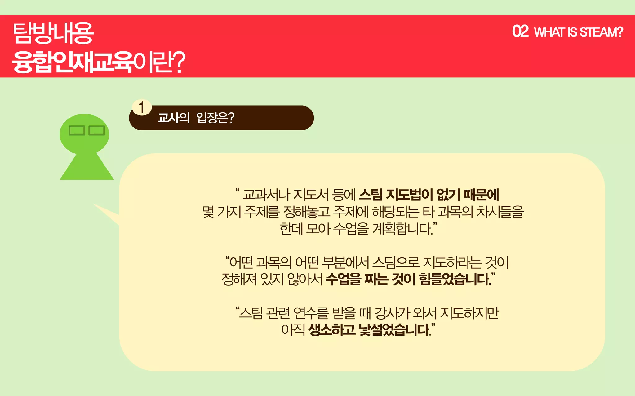 02

“ 교과서나 지도서 등에 스팀 지도법이 없기 때문에
몇 가지 주제를 정해놓고 주제에 해당되는 타 과목의 차시들을
한데 모아 수업을 계획합니다.”
“어떤 과목의 어떤 부분에서 스팀으로 지도하라는 것이
정해져 있지 않아서 수업을 짜는 것이 힘들었습니다.”
“스팀 관련 연수를 받을 때 강사가 와서 지도하지만
아직 생소하고 낯설었습니다.”

WHA IS STEAM?
T

 