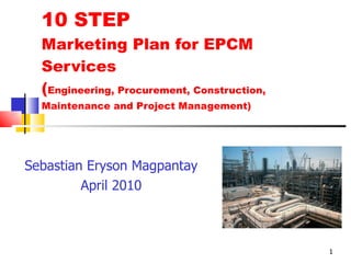 10 STEP Marketing Plan for EPCM Services ( Engineering, Procurement, Construction, Maintenance and Project Management) Sebastian Eryson Magpantay April 2010 