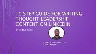 10 STEP GUIDE FOR WRITING
THOUGHT LEADERSHIP
CONTENT ON LINKEDIN
BY VICTOR OKOLI
B2B CONTENT MARKETER,
GHOSTWRITER
 