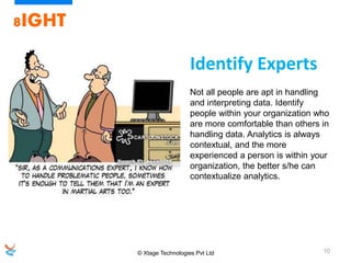 © Xtage Technologies Pvt Ltd 10
8IGHT
Not all people are apt in handling
and interpreting data. Identify
people within your organization who
are more comfortable than others in
handling data. Analytics is always
contextual, and the more
experienced a person is within your
organization, the better s/he can
contextualize analytics.
Identify Experts
 