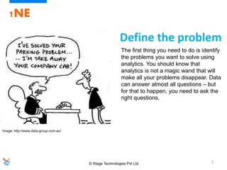 © Xtage Technologies Pvt Ltd 3
1NE
The first thing you need to do is identify
the problems you want to solve using
analytics. You should know that
analytics is not a magic wand that will
make all your problems disappear. Data
can answer almost all questions – but
for that to happen, you need to ask the
right questions.
Define the problem
Image: http://www.data-group.com.au/
 