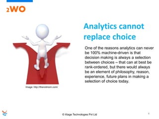 © Xtage Technologies Pvt Ltd 4
2WO
One of the reasons analytics can never
be 100% machine-driven is that
decision making is always a selection
between choices – that can at best be
rank-ordered, but there would always
be an element of philosophy, reason,
experience, future plans in making a
selection of choice today.
Analytics cannot
replace choice
Image: http://thenotmom.com/
 
