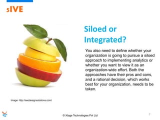 © Xtage Technologies Pvt Ltd 7
5IVE
You also need to define whether your
organization is going to pursue a siloed
approach to implementing analytics or
whether you want to view it as an
organization-wide effort. Both the
approaches have their pros and cons,
and a rational decision, which works
best for your organization, needs to be
taken.
Siloed or
Integrated?
Image: http://seodesignsolutions.com/
 