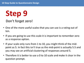 10 Step Guide to Questionnaire Design 
Step 9 
Don’t forget zero! 
• One of the more useful scales that you can use is a rating out of 
ten. 
• If you are going to use this scale it is important to remember zero 
as a response option. 
• If your scale only runs from 1 to 10, you might think of the mid-point 
as 5. In fact this isn’t true as the mid-point is actually 5.5 and 
you may see an artificial clustering of responses around 5. 
• Therefore it is better to use a 0 to 10 scale and make it clear in the 
question prompt. 
 