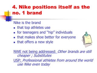 4. Nike positions itself as the
no. 1 brand
Nike is the brand
 that top athletes use
 for teenagers and “hip” individuals
 that makes shoe better for everyone
 that offers a new style
NWE not being addressed: Other brands are still
cheaper ; Substitutes
USP: Professional athletes from around the world
use Nike even today
 