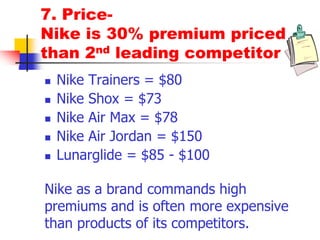 7. Price-
Nike is 30% premium priced
than 2nd leading competitor
 Nike Trainers = $80
 Nike Shox = $73
 Nike Air Max = $78
 Nike Air Jordan = $150
 Lunarglide = $85 - $100
Nike as a brand commands high
premiums and is often more expensive
than products of its competitors.
 
